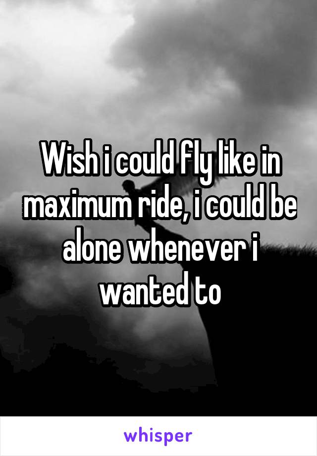 Wish i could fly like in maximum ride, i could be alone whenever i wanted to