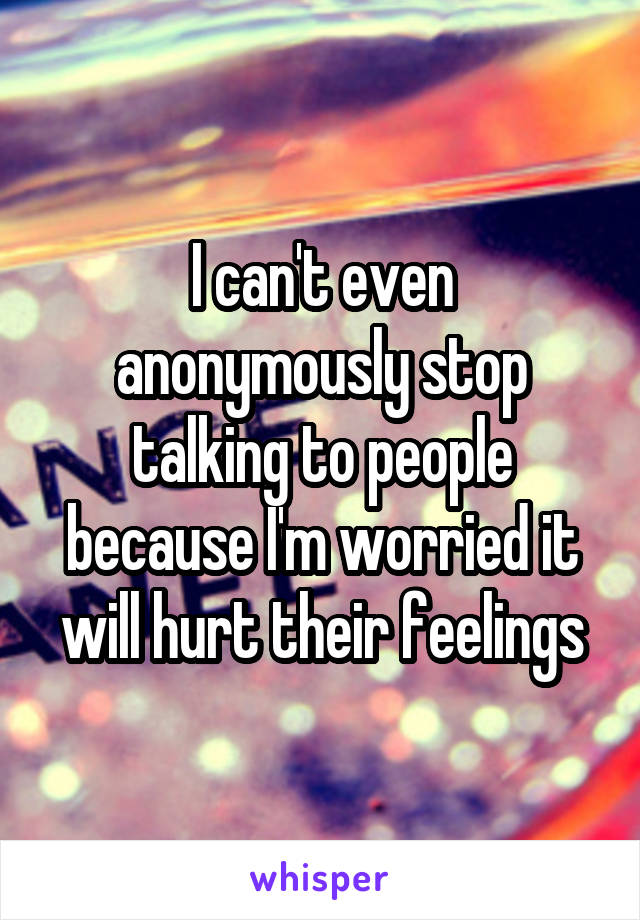 I can't even anonymously stop talking to people because I'm worried it will hurt their feelings