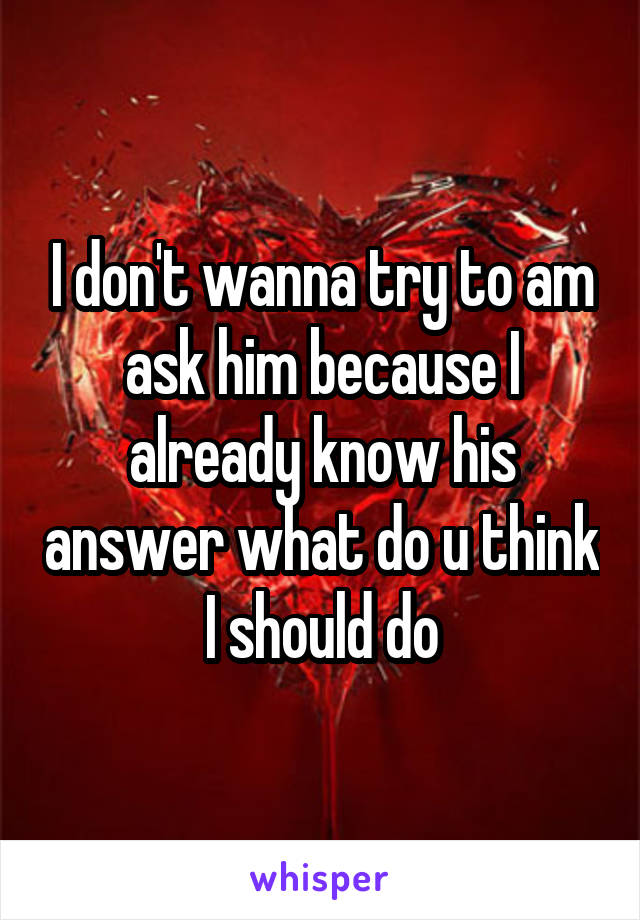 I don't wanna try to am ask him because I already know his answer what do u think I should do