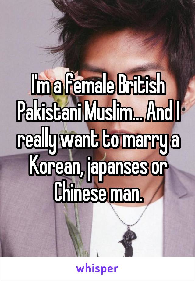 I'm a female British Pakistani Muslim... And I really want to marry a Korean, japanses or Chinese man.