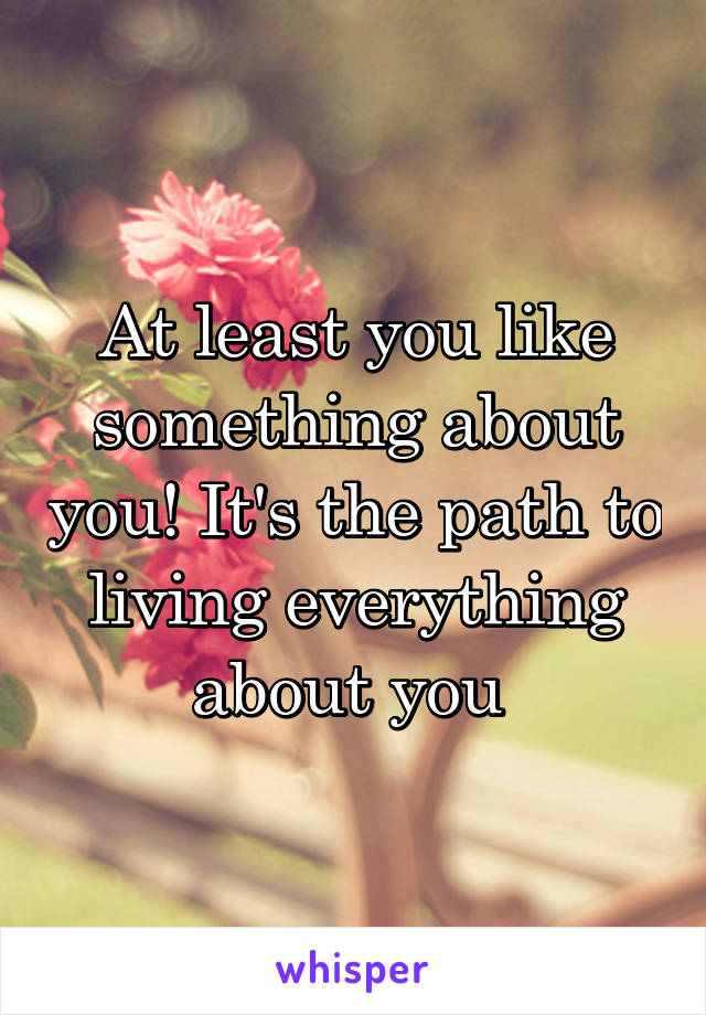 At least you like something about you! It's the path to living everything about you 