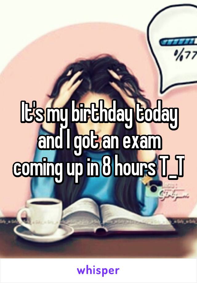 It's my birthday today and I got an exam coming up in 8 hours T_T