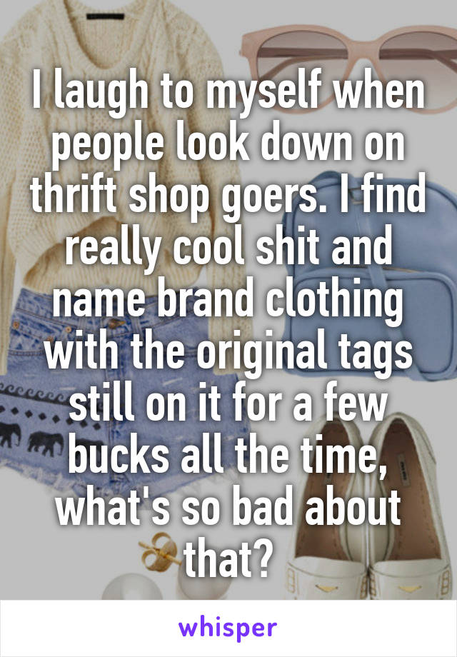 I laugh to myself when people look down on thrift shop goers. I find really cool shit and name brand clothing with the original tags still on it for a few bucks all the time, what's so bad about that?