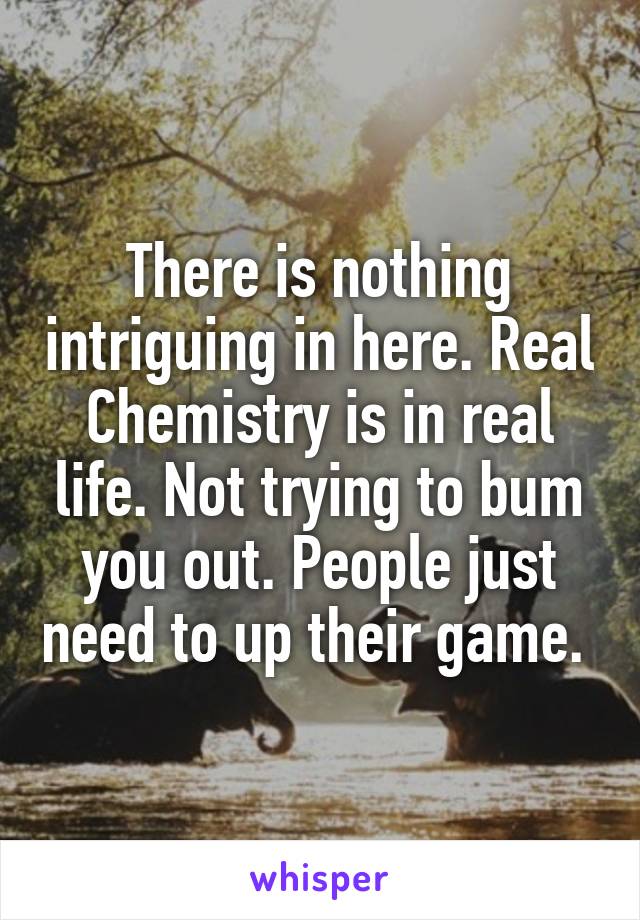 There is nothing intriguing in here. Real Chemistry is in real life. Not trying to bum you out. People just need to up their game. 