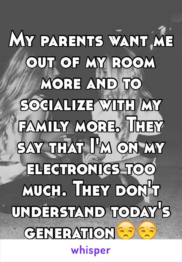 My parents want me out of my room more and to socialize with my family more. They say that I'm on my electronics too much. They don't understand today's generation😒😒