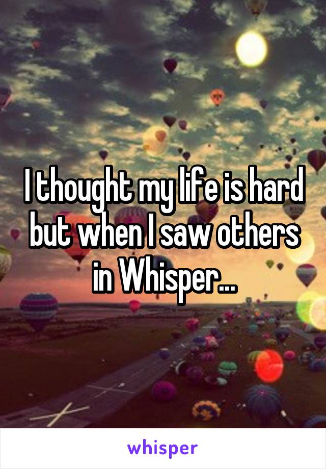 I thought my life is hard but when I saw others in Whisper...