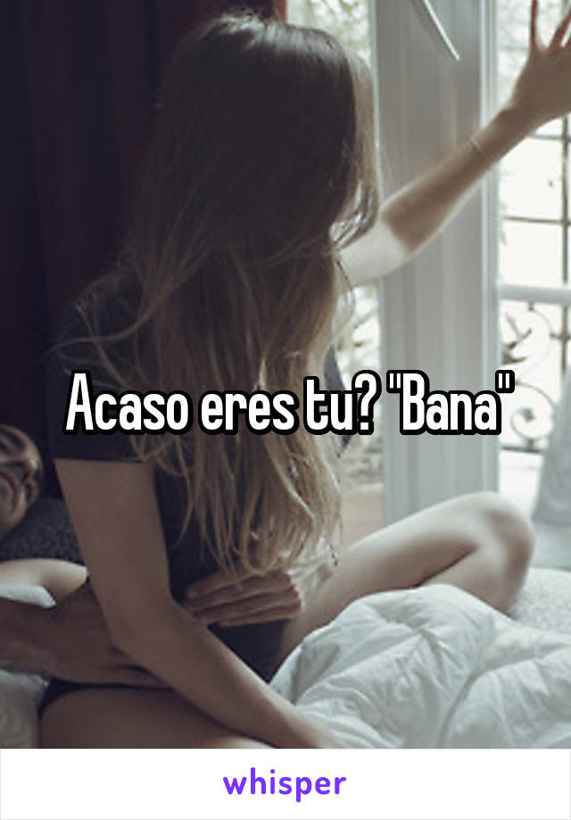 Acaso eres tu? "Bana"