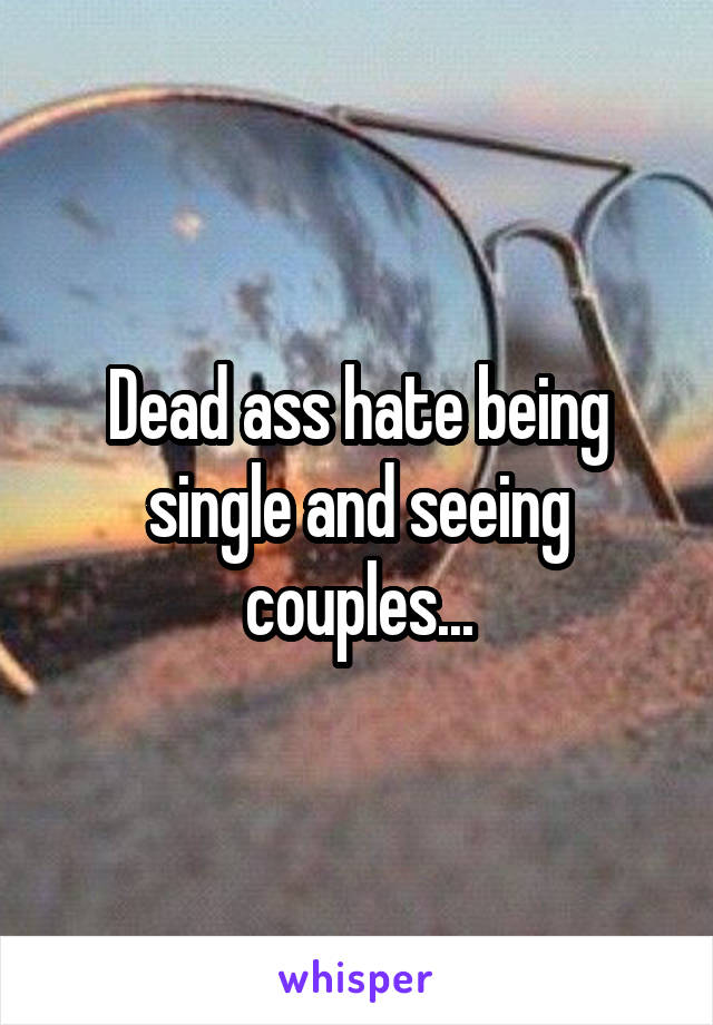 Dead ass hate being single and seeing couples...