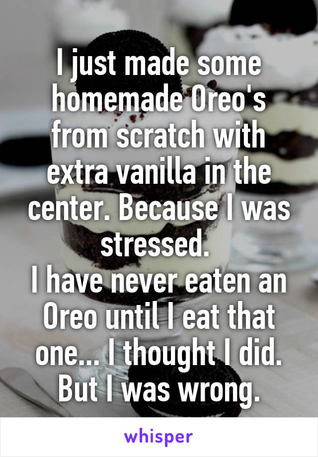 I just made some homemade Oreo's from scratch with extra vanilla in the center. Because I was stressed. 
I have never eaten an Oreo until I eat that one... I thought I did. But I was wrong.