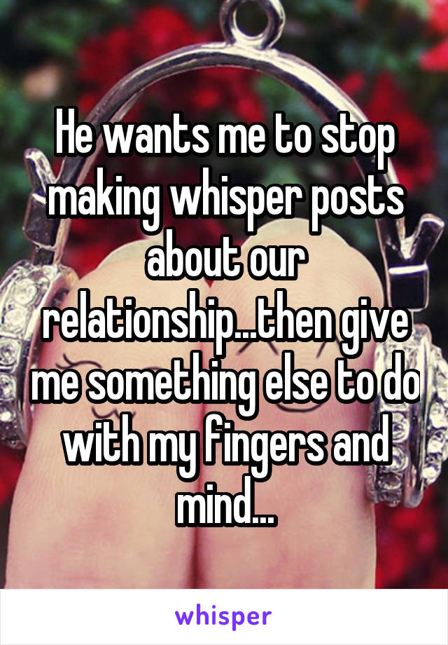 He wants me to stop making whisper posts about our relationship...then give me something else to do with my fingers and mind...