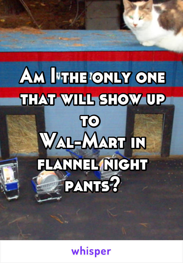 Am I the only one that will show up to 
Wal-Mart in flannel night pants?