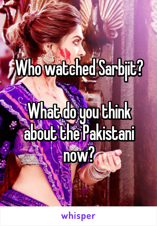 Who watched Sarbjit?

What do you think about the Pakistani now?