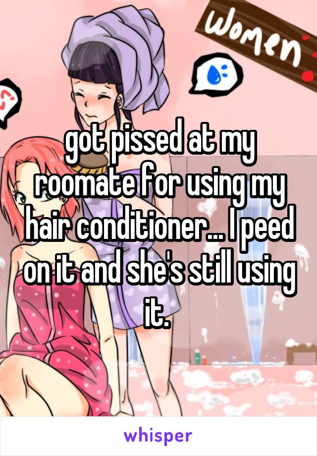 got pissed at my roomate for using my hair conditioner... I peed on it and she's still using it. 