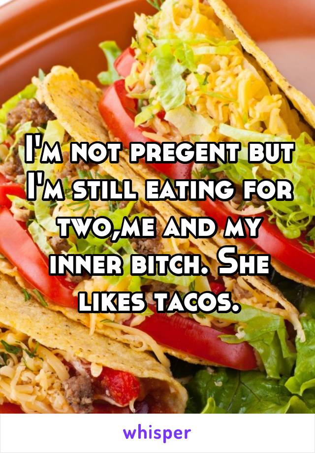 I'm not pregent but I'm still eating for two,me and my inner bitch. She likes tacos.