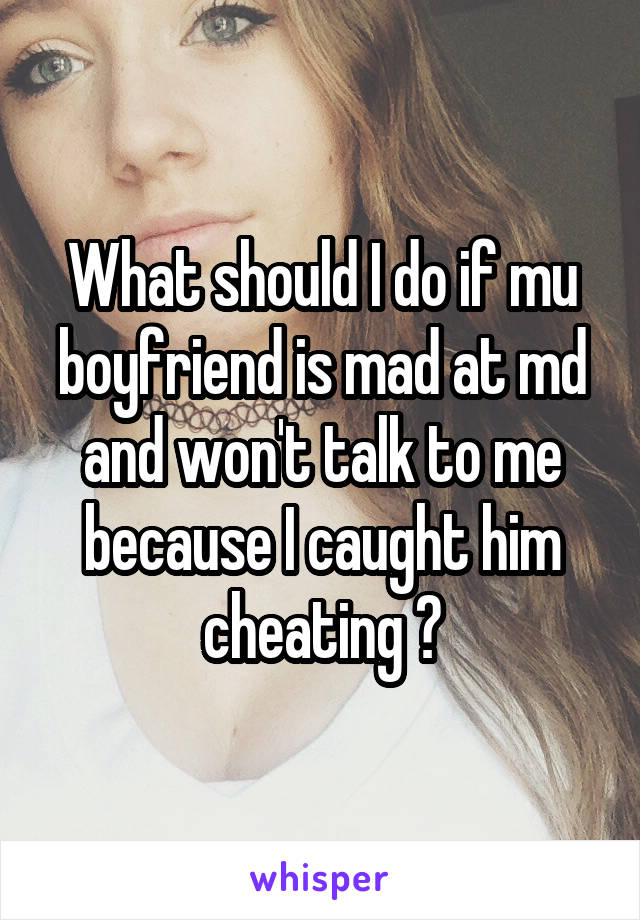 What should I do if mu boyfriend is mad at md and won't talk to me because I caught him cheating ?