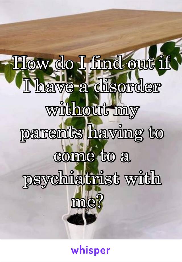 How do I find out if I have a disorder without my parents having to come to a psychiatrist with me?  