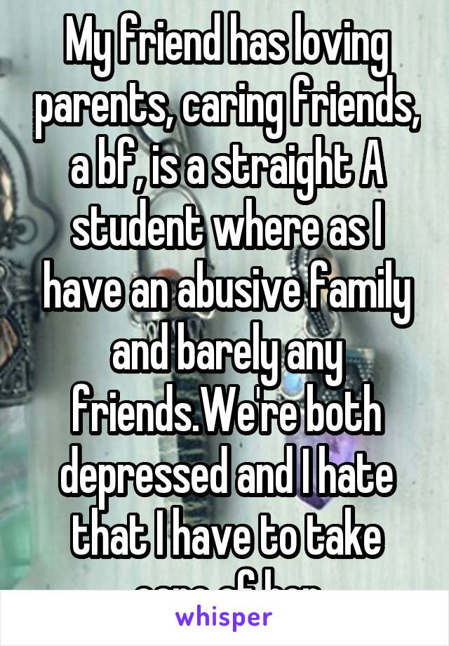 My friend has loving parents, caring friends, a bf, is a straight A student where as I have an abusive family and barely any friends.We're both depressed and I hate that I have to take care of her