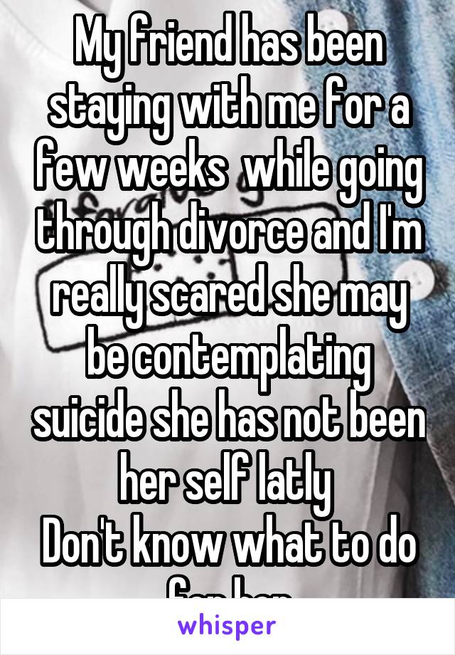 My friend has been staying with me for a few weeks  while going through divorce and I'm really scared she may be contemplating suicide she has not been her self latly 
Don't know what to do for her