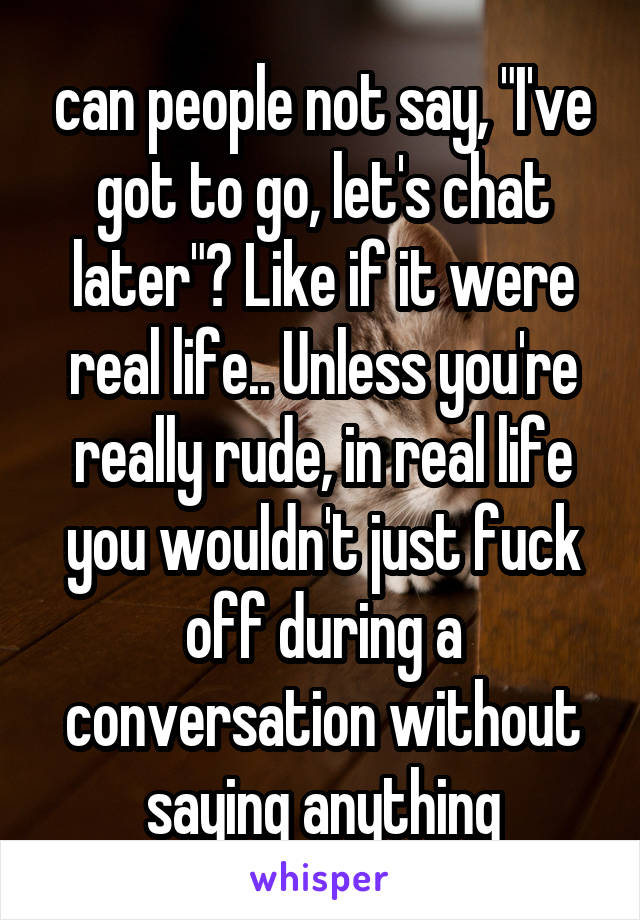 can people not say, "I've got to go, let's chat later"? Like if it were real life.. Unless you're really rude, in real life you wouldn't just fuck off during a conversation without saying anything