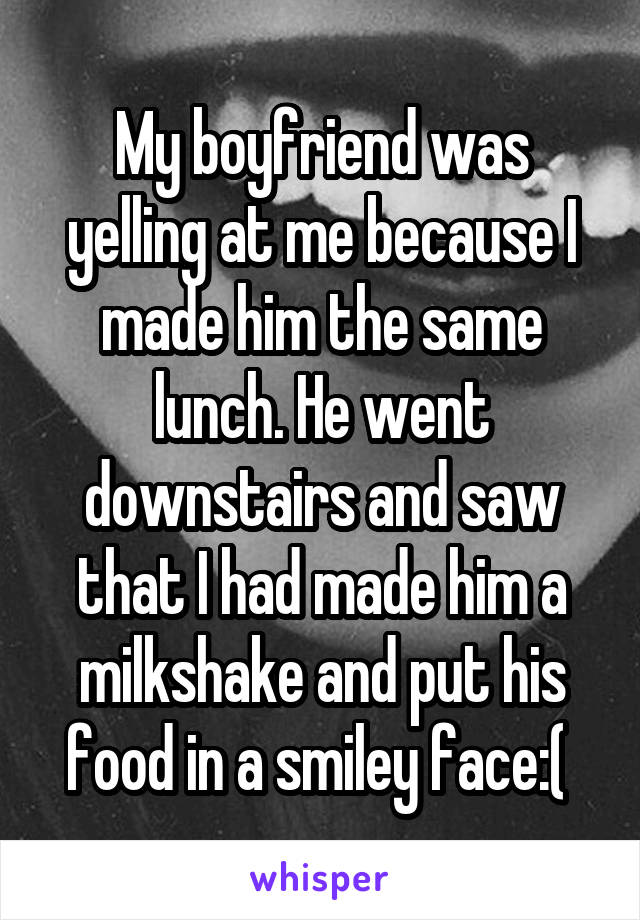 My boyfriend was yelling at me because I made him the same lunch. He went downstairs and saw that I had made him a milkshake and put his food in a smiley face:( 