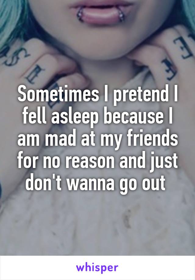 Sometimes I pretend I fell asleep because I am mad at my friends for no reason and just don't wanna go out 