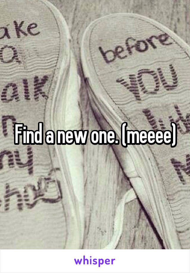 Find a new one. (meeee)