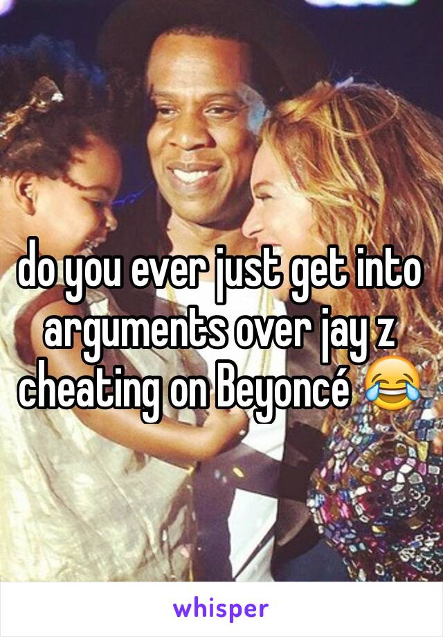 do you ever just get into arguments over jay z cheating on Beyoncé 😂