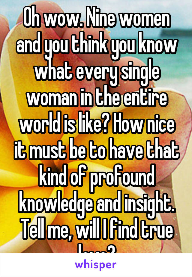 Oh wow. Nine women and you think you know what every single woman in the entire world is like? How nice it must be to have that kind of profound knowledge and insight. Tell me, will I find true love?