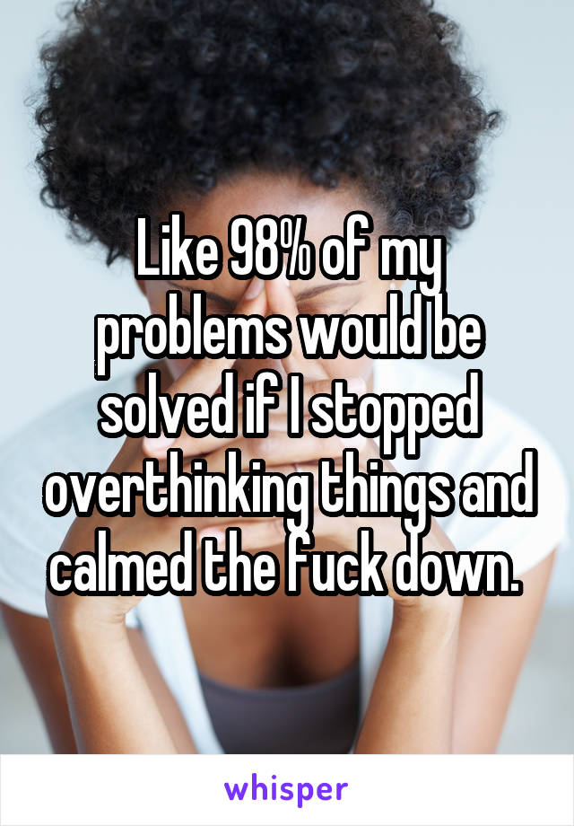 Like 98% of my problems would be solved if I stopped overthinking things and calmed the fuck down. 