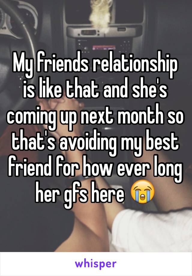 My friends relationship is like that and she's coming up next month so that's avoiding my best friend for how ever long her gfs here 😭