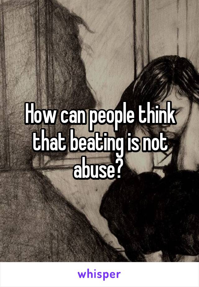 How can people think that beating is not abuse? 