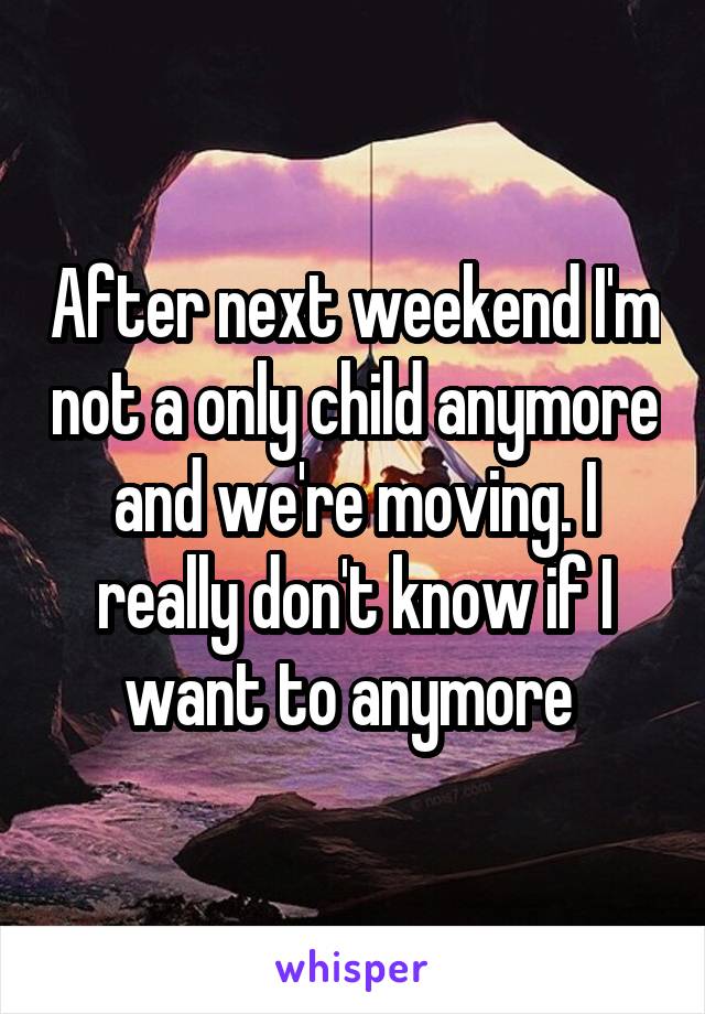 After next weekend I'm not a only child anymore and we're moving. I really don't know if I want to anymore 