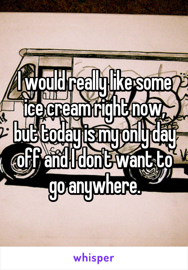 I would really like some ice cream right now, but today is my only day off and I don't want to go anywhere.