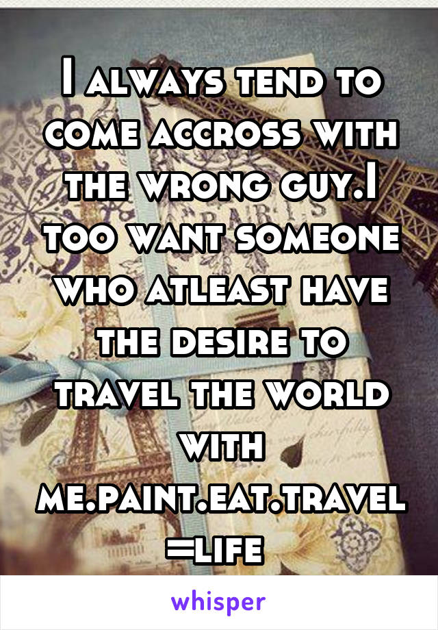 I always tend to come accross with the wrong guy.I too want someone who atleast have the desire to travel the world with me.paint.eat.travel=life 