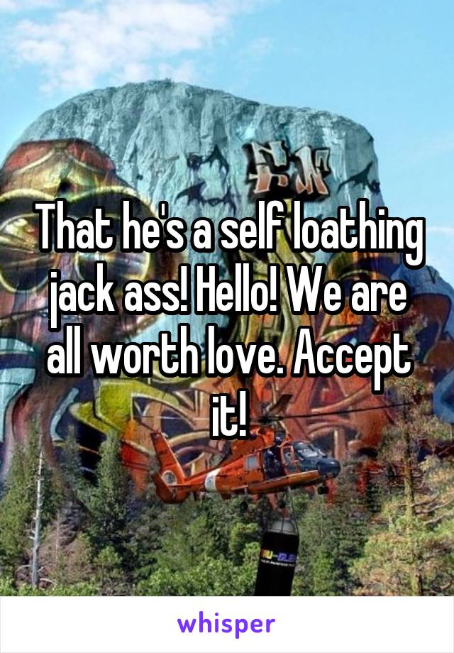 That he's a self loathing jack ass! Hello! We are all worth love. Accept it!