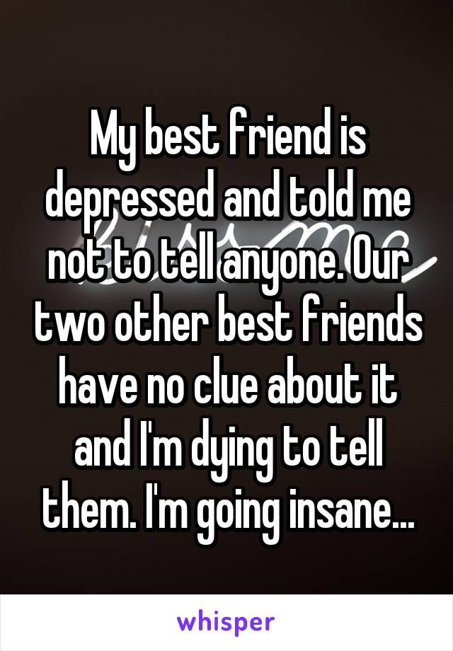 My best friend is depressed and told me not to tell anyone. Our two other best friends have no clue about it and I'm dying to tell them. I'm going insane...