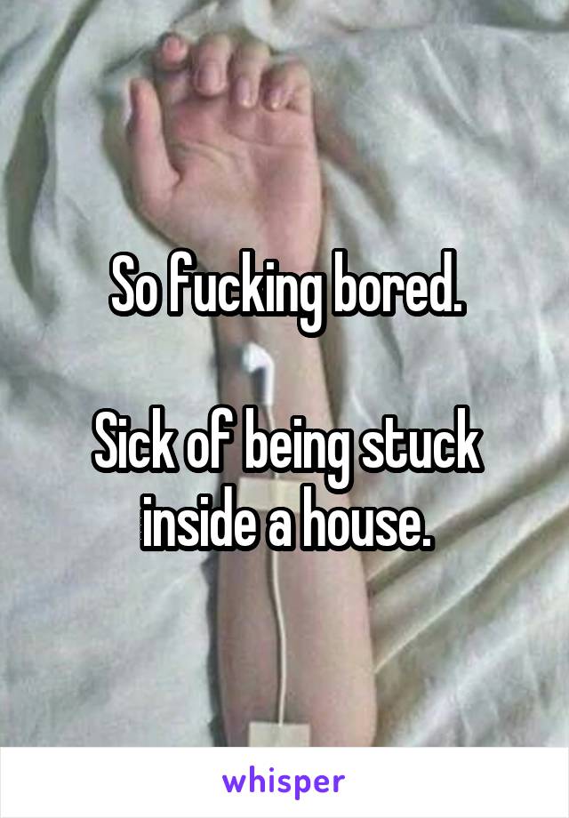 So fucking bored.

Sick of being stuck inside a house.