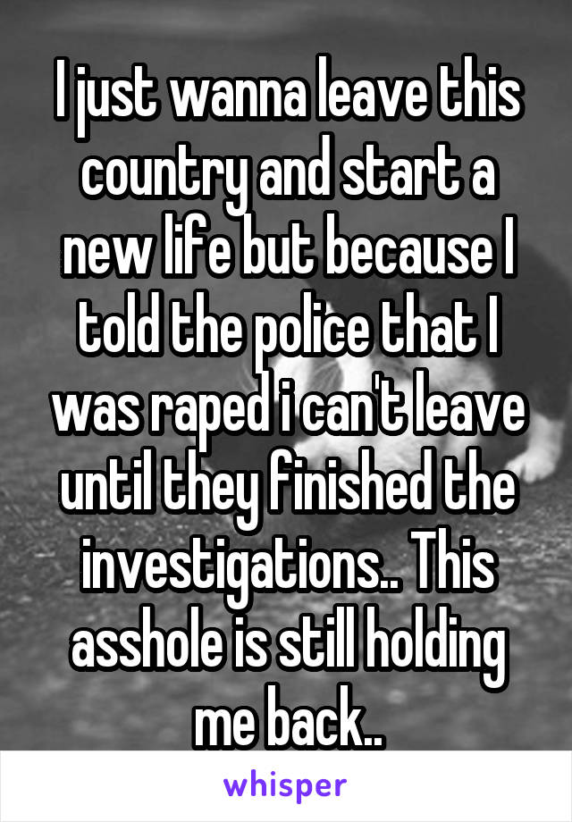 I just wanna leave this country and start a new life but because I told the police that I was raped i can't leave until they finished the investigations.. This asshole is still holding me back..