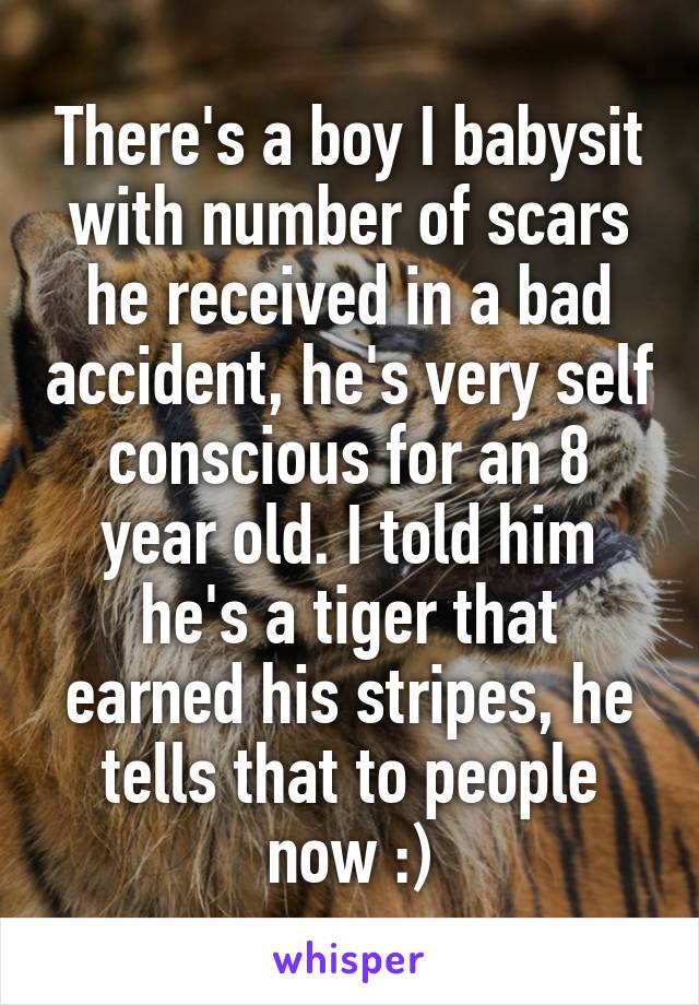 There's a boy I babysit with number of scars he received in a bad accident, he's very self conscious for an 8 year old. I told him he's a tiger that earned his stripes, he tells that to people now :)