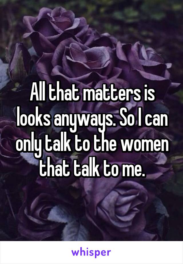 All that matters is looks anyways. So I can only talk to the women that talk to me.