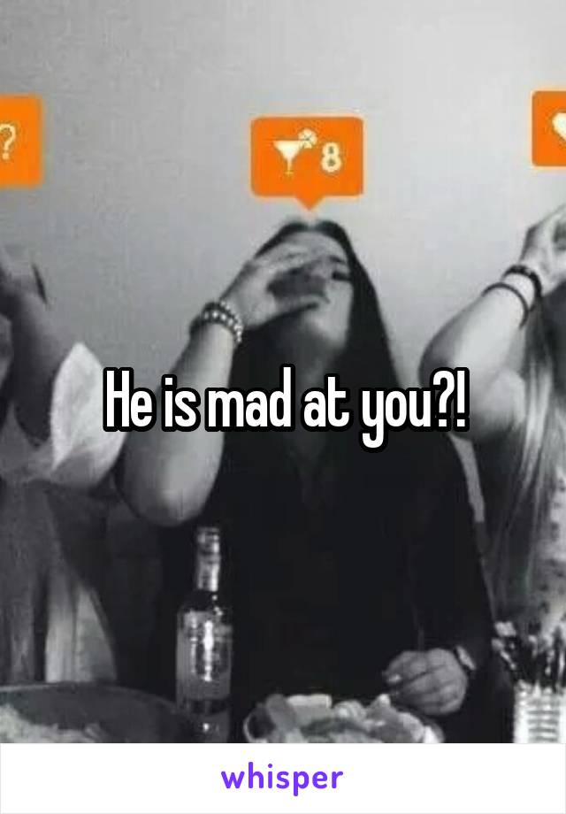 He is mad at you?!