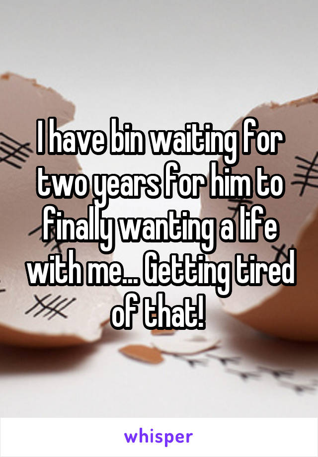 I have bin waiting for two years for him to finally wanting a life with me... Getting tired of that! 