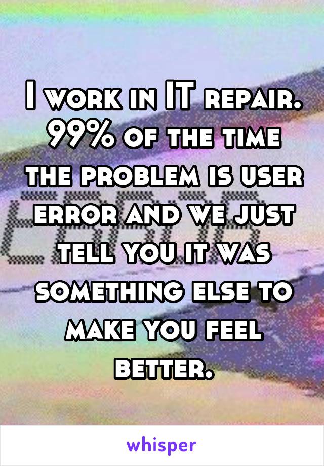 I work in IT repair. 99% of the time the problem is user error and we just tell you it was something else to make you feel better.