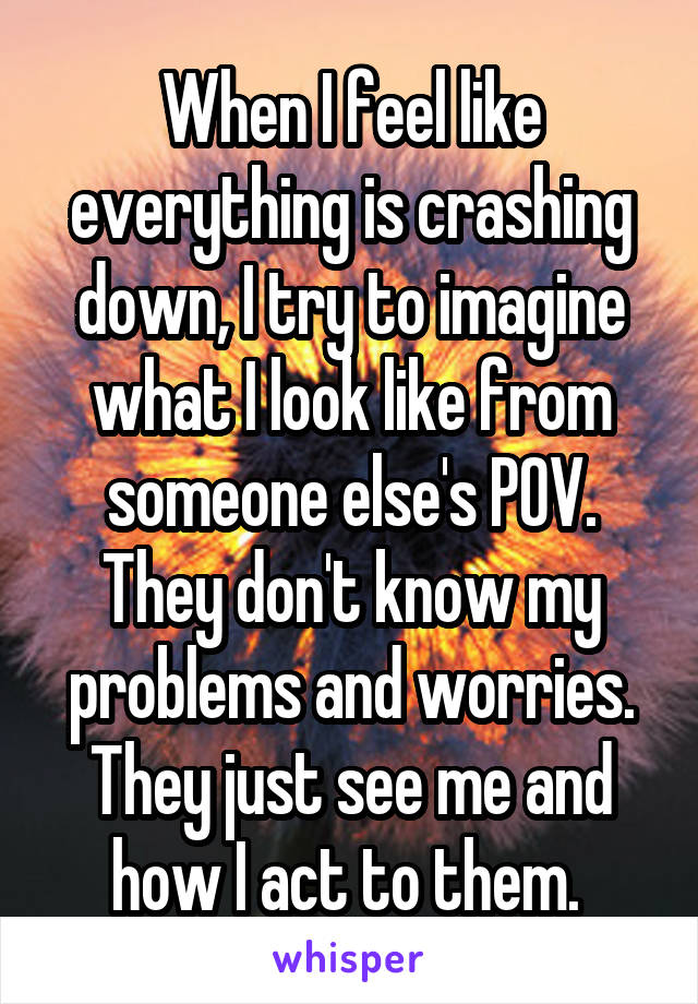 When I feel like everything is crashing down, I try to imagine what I look like from someone else's POV. They don't know my problems and worries. They just see me and how I act to them. 