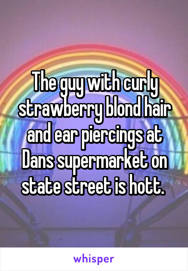 The guy with curly strawberry blond hair and ear piercings at Dans supermarket on state street is hott. 