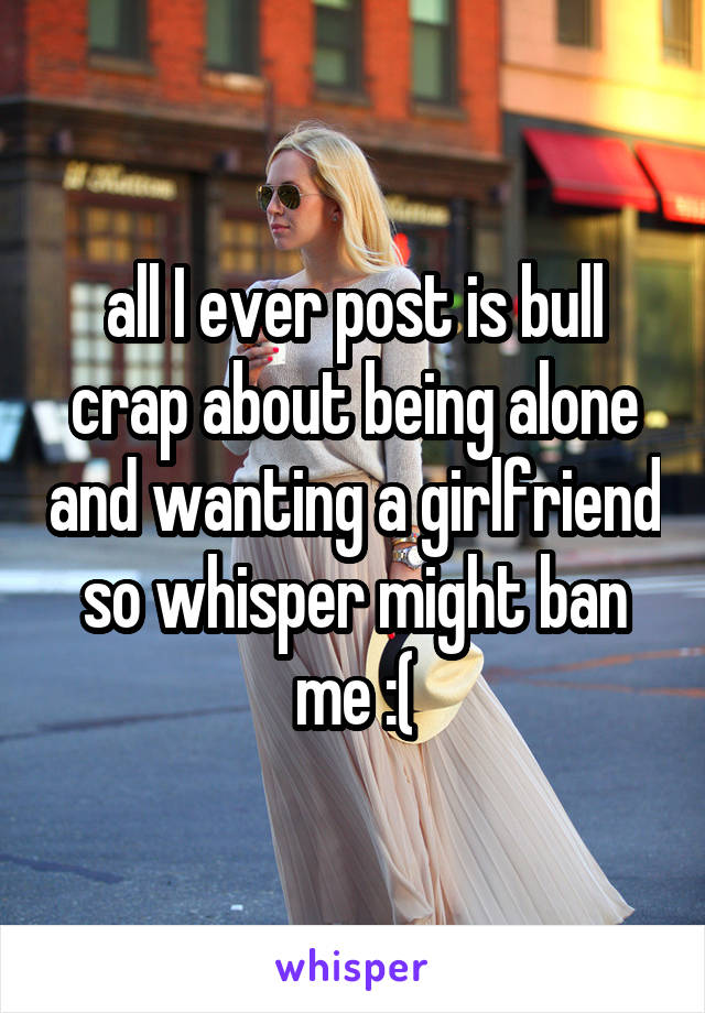 all I ever post is bull crap about being alone and wanting a girlfriend so whisper might ban me :(