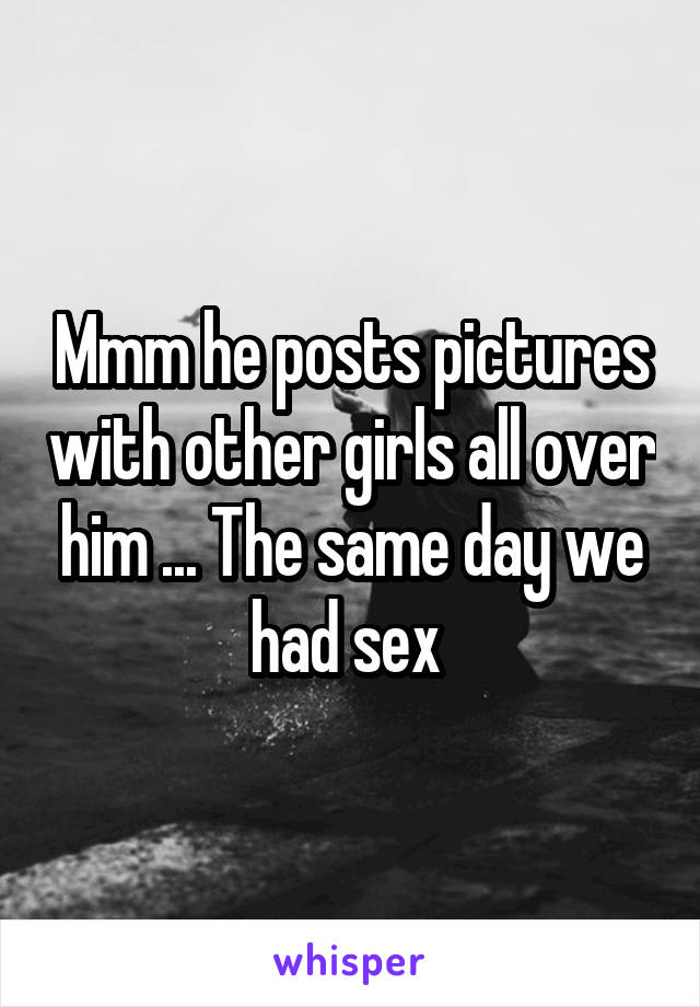 Mmm he posts pictures with other girls all over him ... The same day we had sex 