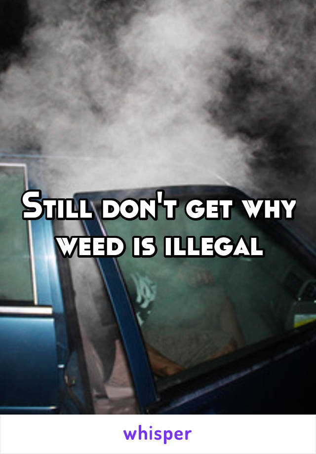 Still don't get why weed is illegal