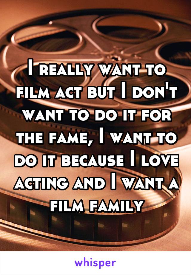 I really want to film act but I don't want to do it for the fame, I want to do it because I love acting and I want a film family