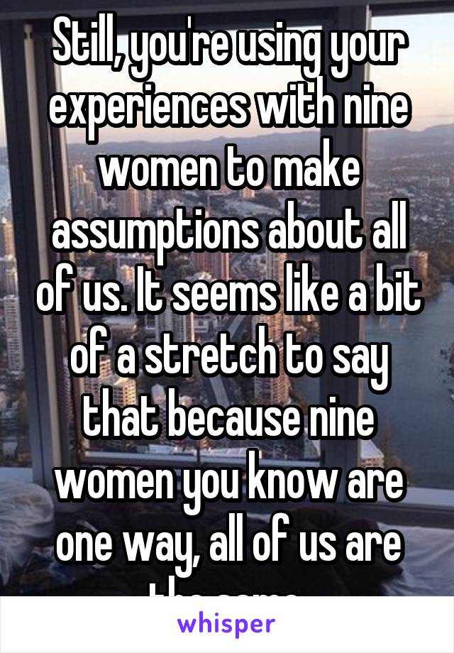 Still, you're using your experiences with nine women to make assumptions about all of us. It seems like a bit of a stretch to say that because nine women you know are one way, all of us are the same.